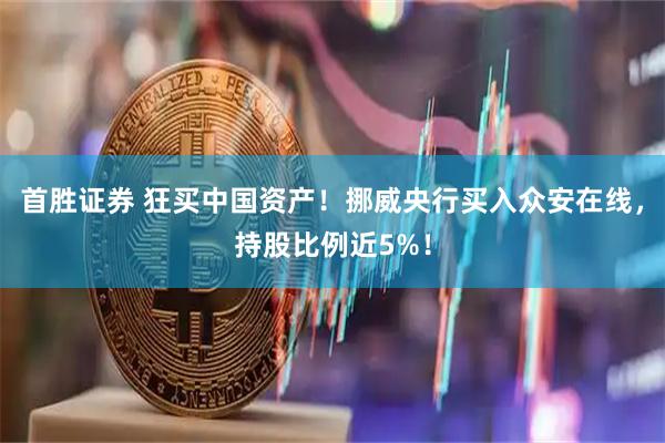 首胜证券 狂买中国资产！挪威央行买入众安在线，持股比例近5%！