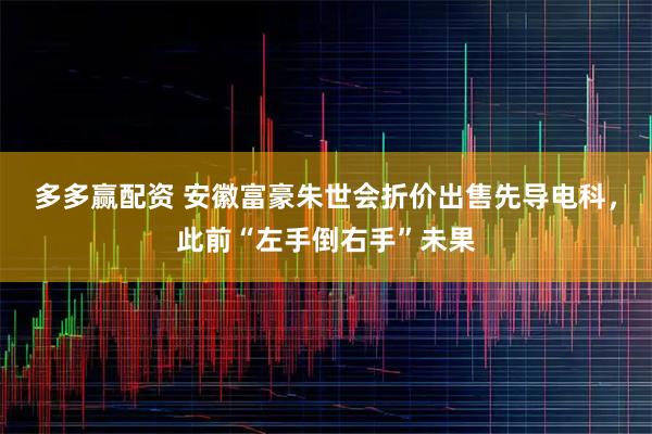 多多赢配资 安徽富豪朱世会折价出售先导电科，此前“左手倒右手”未果