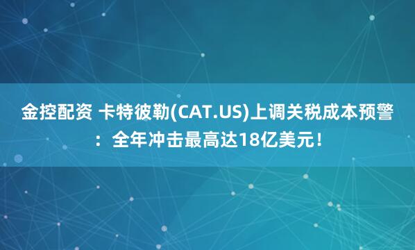 金控配资 卡特彼勒(CAT.US)上调关税成本预警：全年冲击最高达18亿美元！