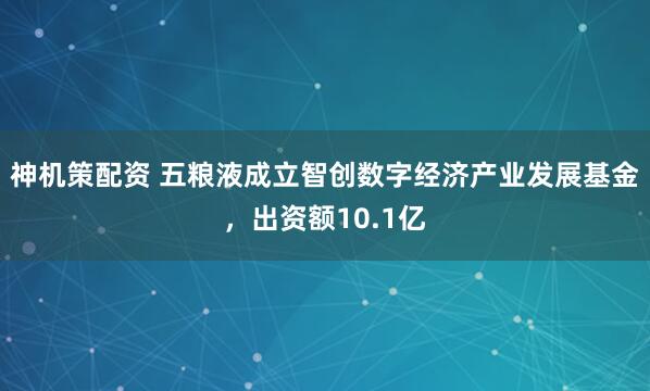 神机策配资 五粮液成立智创数字经济产业发展基金，出资额10.1亿