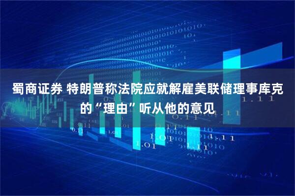 蜀商证券 特朗普称法院应就解雇美联储理事库克的“理由”听从他的意见