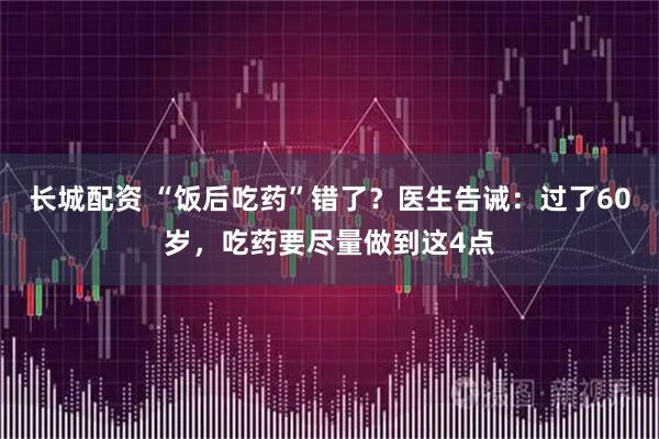 长城配资 “饭后吃药”错了？医生告诫：过了60岁，吃药要尽量做到这4点