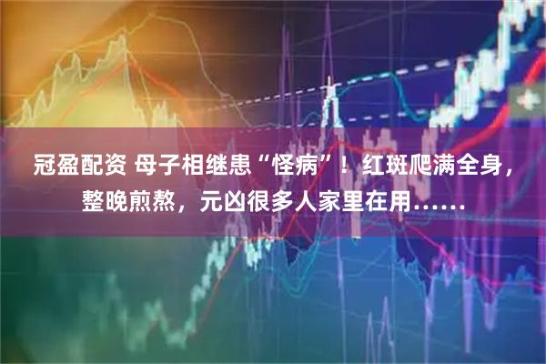 冠盈配资 母子相继患“怪病”！红斑爬满全身，整晚煎熬，元凶很多人家里在用……