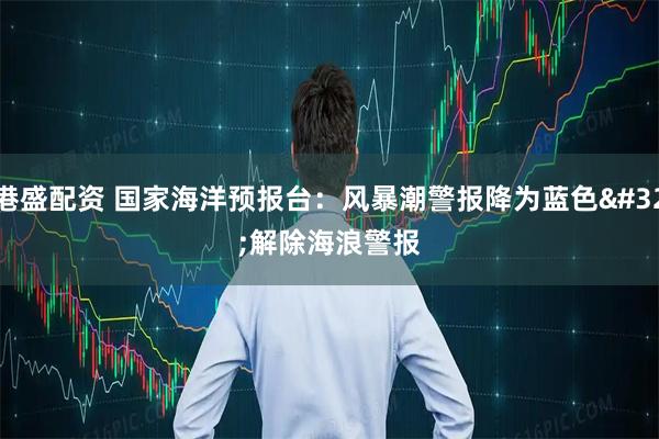 港盛配资 国家海洋预报台：风暴潮警报降为蓝色 解除海浪警报