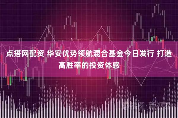 点搭网配资 华安优势领航混合基金今日发行 打造高胜率的投资体感