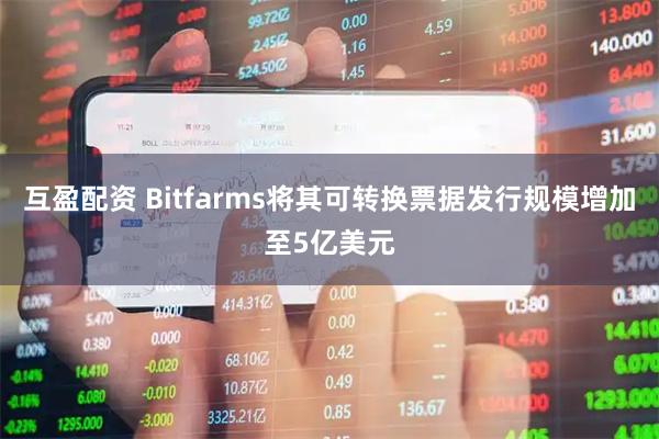 互盈配资 Bitfarms将其可转换票据发行规模增加至5亿美元