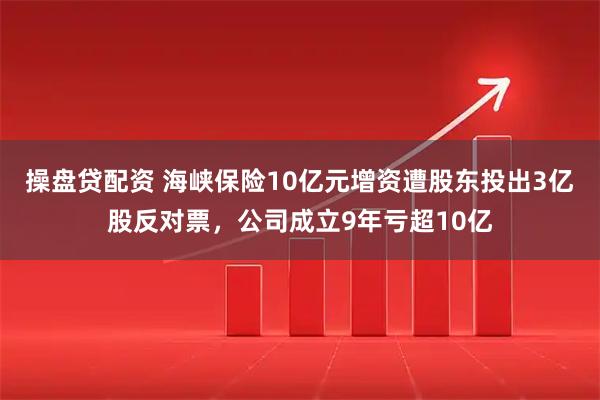 操盘贷配资 海峡保险10亿元增资遭股东投出3亿股反对票，公司成立9年亏超10亿