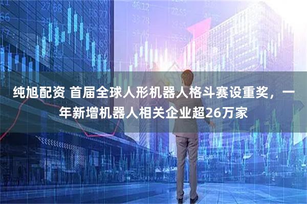 纯旭配资 首届全球人形机器人格斗赛设重奖，一年新增机器人相关企业超26万家