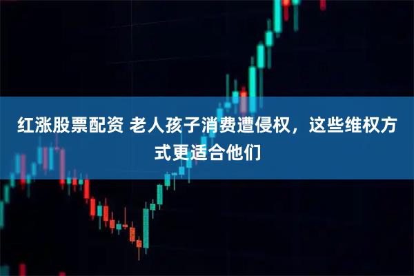 红涨股票配资 老人孩子消费遭侵权，这些维权方式更适合他们