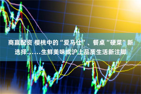 商赢配资 樱桃中的“爱马仕”、餐桌“硬菜”新选择……生鲜美味成沪上品质生活新注脚
