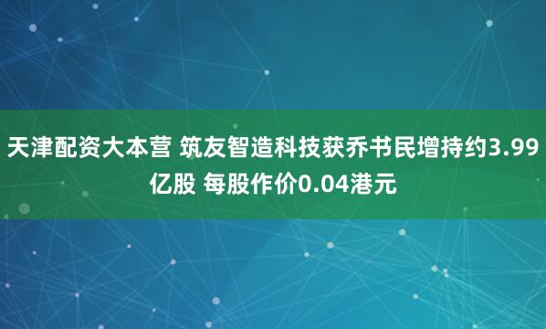 天津配资大本营 筑友智造科技获乔书民增持约3.99亿股 每股作价0.04港元